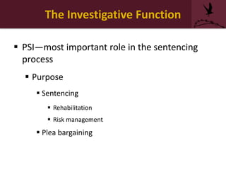 The Investigative Function
 PSI—most important role in the sentencing
process
 Purpose
 Sentencing
 Rehabilitation
 Risk management
 Plea bargaining
 
