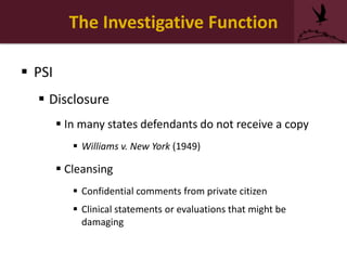 The Investigative Function
 PSI
 Disclosure
 In many states defendants do not receive a copy
 Williams v. New York (1949)
 Cleansing
 Confidential comments from private citizen
 Clinical statements or evaluations that might be
damaging
 