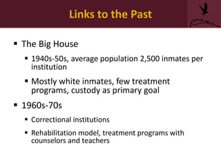 Links to the Past
 The Big House
 1940s-50s, average population 2,500 inmates per
institution
 Mostly white inmates, few treatment
programs, custody as primary goal
 1960s-70s
 Correctional institutions
 Rehabilitation model, treatment programs with
counselors and teachers
 