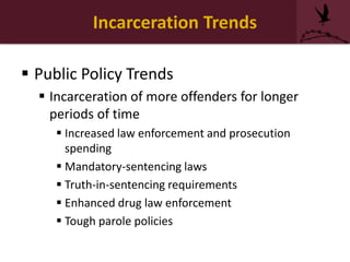 Incarceration Trends
 Public Policy Trends
 Incarceration of more offenders for longer
periods of time
 Increased law enforcement and prosecution
spending
 Mandatory-sentencing laws
 Truth-in-sentencing requirements
 Enhanced drug law enforcement
 Tough parole policies
 