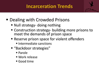 Incarceration Trends
 Dealing with Crowded Prisons
 Null strategy- doing nothing
 Construction strategy- building more prisons to
meet the demands of prison space
 Reserve prison space for violent offenders
 Intermediate sanctions
 “Backdoor strategies”
 Parole
 Work release
 Good time
 