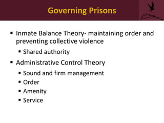 Governing Prisons
 Inmate Balance Theory- maintaining order and
preventing collective violence
 Shared authority
 Administrative Control Theory
 Sound and firm management
 Order
 Amenity
 Service
 