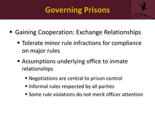 Governing Prisons
 Gaining Cooperation: Exchange Relationships
 Tolerate minor rule infractions for compliance
on major rules
 Assumptions underlying office to inmate
relationships
 Negotiations are central to prison control
 Informal rules respected by all parties
 Some rule violations do not merit officer attention
 