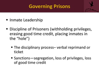 Governing Prisons
 Inmate Leadership
 Discipline of Prisoners (withholding privileges,
erasing good time credit, placing inmates in
the “hole”)
 The disciplinary process– verbal reprimand or
ticket
 Sanctions—segregation, loss of privileges, loss
of good time credit
 