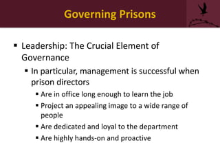 Governing Prisons
 Leadership: The Crucial Element of
Governance
 In particular, management is successful when
prison directors
 Are in office long enough to learn the job
 Project an appealing image to a wide range of
people
 Are dedicated and loyal to the department
 Are highly hands-on and proactive
 