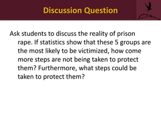 Discussion Question
Ask students to discuss the reality of prison
rape. If statistics show that these 5 groups are
the most likely to be victimized, how come
more steps are not being taken to protect
them? Furthermore, what steps could be
taken to protect them?
 