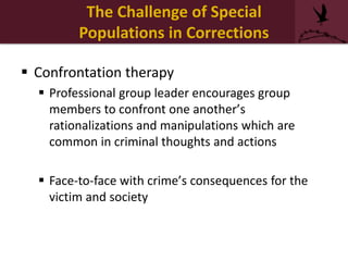  Confrontation therapy
 Professional group leader encourages group
members to confront one another’s
rationalizations and manipulations which are
common in criminal thoughts and actions
 Face-to-face with crime’s consequences for the
victim and society
The Challenge of Special
Populations in Corrections
 