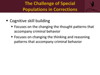  Cognitive skill building
 Focuses on the changing the thought patterns that
accompany criminal behavior
 Focuses on changing the thinking and reasoning
patterns that accompany criminal behavior
The Challenge of Special
Populations in Corrections
 