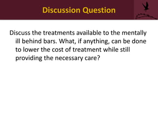 Discussion Question
Discuss the treatments available to the mentally
ill behind bars. What, if anything, can be done
to lower the cost of treatment while still
providing the necessary care?
 