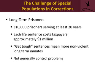 The Challenge of Special
Populations in Corrections
 Long-Term Prisoners
 310,000 prisoners serving at least 20 years
 Each life sentence costs taxpayers
approximately $1 million
 “Get tough” sentences mean more non-violent
long term inmates
 Not generally control problems
 