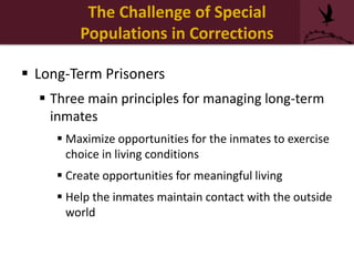 The Challenge of Special
Populations in Corrections
 Long-Term Prisoners
 Three main principles for managing long-term
inmates
 Maximize opportunities for the inmates to exercise
choice in living conditions
 Create opportunities for meaningful living
 Help the inmates maintain contact with the outside
world
 