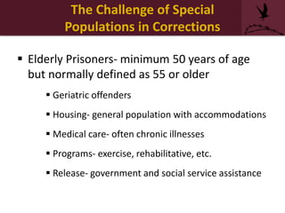 The Challenge of Special
Populations in Corrections
 Elderly Prisoners- minimum 50 years of age
but normally defined as 55 or older
 Geriatric offenders
 Housing- general population with accommodations
 Medical care- often chronic illnesses
 Programs- exercise, rehabilitative, etc.
 Release- government and social service assistance
 