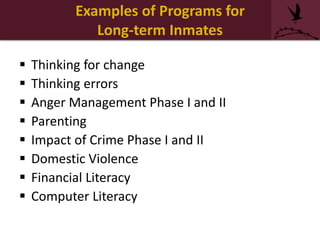 Examples of Programs for
Long-term Inmates
 Thinking for change
 Thinking errors
 Anger Management Phase I and II
 Parenting
 Impact of Crime Phase I and II
 Domestic Violence
 Financial Literacy
 Computer Literacy
 