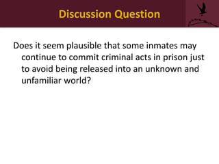 Discussion Question
Does it seem plausible that some inmates may
continue to commit criminal acts in prison just
to avoid being released into an unknown and
unfamiliar world?
 