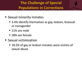  Sexual minority inmates
 3.4% identify themselves as gay, lesbian, bisexual
or transgender
 11% are male
 28% are female
 Sexual victimization
 18.5% of gay or lesbian inmates were victims of
sexual abuse
The Challenge of Special
Populations in Corrections
 