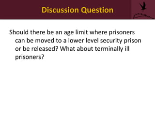 Discussion Question
Should there be an age limit where prisoners
can be moved to a lower level security prison
or be released? What about terminally ill
prisoners?
 