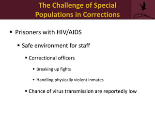 The Challenge of Special
Populations in Corrections
 Prisoners with HIV/AIDS
 Safe environment for staff
 Correctional officers
 Breaking up fights
 Handling physically violent inmates
 Chance of virus transmission are reportedly low
 