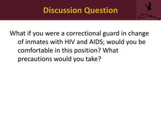 Discussion Question
What if you were a correctional guard in change
of inmates with HIV and AIDS; would you be
comfortable in this position? What
precautions would you take?
 