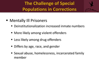The Challenge of Special
Populations in Corrections
 Mentally Ill Prisoners
 Deinstitutionalization increased inmate numbers
 More likely among violent offenders
 Less likely among drug offenders
 Differs by age, race, and gender
 Sexual abuse, homelessness, incarcerated family
member
 