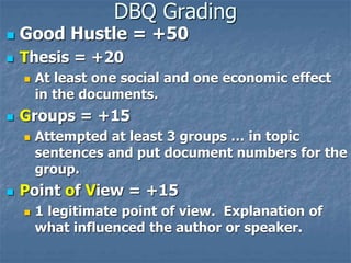 DBQ Grading
 Good Hustle = +50
 Thesis = +20
 At least one social and one economic effect
in the documents.
 Groups = +15
 Attempted at least 3 groups … in topic
sentences and put document numbers for the
group.
 Point of View = +15
 1 legitimate point of view. Explanation of
what influenced the author or speaker.
 