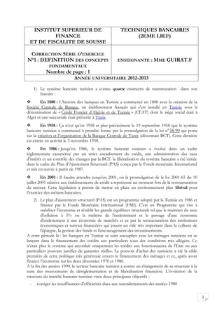 INSTITUT SUPERIEUR DE                                  TECHNIQUES BANCAIRES
          FINANCE                                             (2EME LIEF)
 ET DE FISCALITE DE SOUSSE

 CORRECTION SÉRIE D’EXERCICE
N°1 : DEFINITION DES CONCEPTS                          ENSEIGNANTE         : MME GUIRAT.F
              FONDAMENTAUX
            Nombre de page : 1
                      ANNÉE UNIVERSITAIRE 2012-2013

      1) Le système bancaire tunisien a connu quatre moments de transmutation dans son
         histoire :
       En 1880 : L’histoire des banques en Tunisie a commencé en 1880 avec la création de la
Société Centrale de Banque, un établissement français qui s’est installé en Tunisie sous la
dénomination de « Crédit Foncier d’Algérie et de Tunisie » (CFAT) dont le siège social était à
Alger et une succursale était présente à Tunis.
       En 1958 : Ça n’est qu’en 1958 et plus précisément le 19 septembre 1958 que le système
bancaire tunisien a commencé à prendre forme par la promulgation de la loi n°58-90 qui porte
sur la création et l’organisation de la Banque Centrale de Tunis (désormais BCT). Cette dernière
est entrée en activité le 3 novembre 1958.
       En 1986 : Jusqu’en 1986, le système bancaire tunisien a évolué dans un cadre
réglementaire caractérisé par un strict encadrement du crédit, une administration des taux
d’intérêt et un contrôle des changes par la BCT. la libéralisation du système bancaire a été initiée
dans le cadre du Plan d’Ajustement Structurel (PAS) conçu par le Fonds monétaire International
et mis en œuvre à partir de 1987.
        En 2001 : Il faudra attendre jusqu’en 2001, où la promulgation de la loi 2001-65 du 10
juillet 2001 relative aux établissements de crédit a représenté un moment fort de la restructuration
du secteur. Cette législation a permis de mettre en place un environnement plus libéral pour
l’exercice des métiers bancaires.
    2) Le plan d'ajustement structurel (PAS) est un programme adopté par la Tunisie en 1986 et
         financé par le Fonds Monétaire International (FMI). C'est un Programme qui vise à
         stabiliser l'économie et rétablir les grands équilibres structurels tel que le maintien du taux
         d'inflation à 5% ou la maîtrise de l'endettement et le passage d'une économie
         d'endettement à une économie de marchés et ce par la restructuration des institutions
         économiques et surtout financières qui jouent un rôle très important dans la collecte de
         l'épargne, la gestion des fonds et l'encouragement des investissements.
A cette période là : les banques en Tunisie se sont assouplies avec les ménages tunisiens en se
lançant dans le financement des crédits aux particuliers sous des conditions très allégées. Ce
n’était plus le système qui accordait uniquement les crédits aux fonctionnaires de l’Etat ou aux
particuliers pouvant justifier de garanties réelles. Le pouvoir d’achat des tunisiens a été la cible
première de cette politique très généreuse envers le financement des ménages et ce, après avoir
financé l’économie sur les deux décennies 1970 et 1980.
A la fin des années 1990, le secteur bancaire tunisien a connu un changement de sa structure à la
suite des mouvements de déréglementation et de libéralisation financière. L’évolution de la
structure du marché bancaire tunisien visée deux principaux objectifs :
  -    corriger les insuffisances d’efficacités dues aux surendettements des années 1980


                                                                                                           1
 