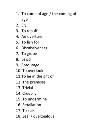 1. To come of age / the coming of
age
2. Sly
3. To rebuff
4. An overture
5. To fish for
6. Dismissiveness
7. To grope
8. Lewd
9. Entourage
10. To overlook
11.To be in the gift of
12. The premises
13. Trivial
14. Creepily
15. To undermine
16. Retaliation
17. To sulk
18. Zeal / overzealous
 