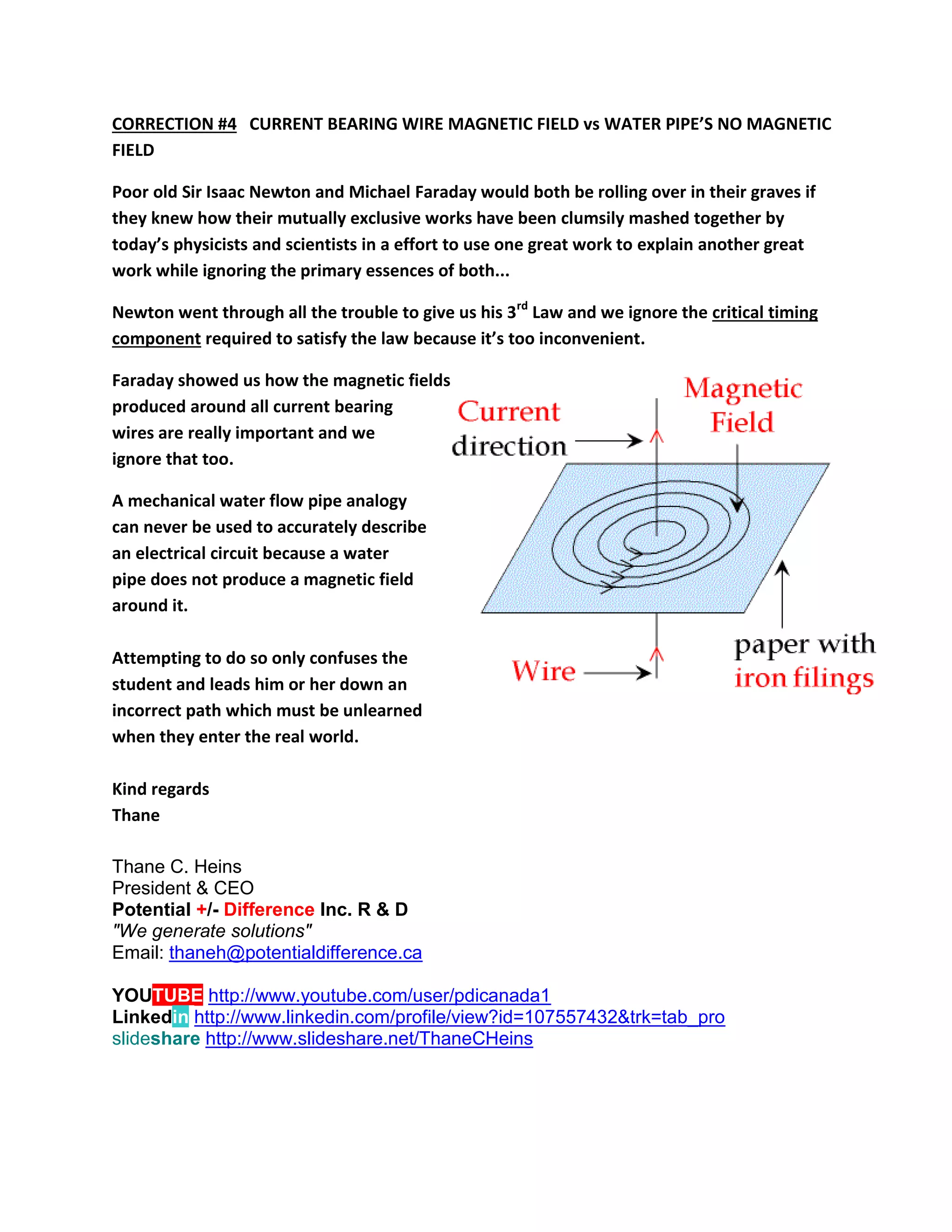 CORRECTION #4 CURRENT BEARING WIRE MAGNETIC FIELD vs WATER PIPE’S NO MAGNETIC FIELD 
Poor old Sir Isaac Newton and Michael Faraday would both be rolling over in their graves if they knew how their mutually exclusive works have been clumsily mashed together by today’s physicists and scientists in a effort to use one great work to explain another great work while ignoring the primary essences of both... 
Newton went through all the trouble to give us his 3rd Law and we ignore the critical timing component required to satisfy the law because it’s too inconvenient. 
Faraday showed us how the magnetic fields produced around all current bearing wires are really important and we ignore that too. 
A mechanical water flow pipe analogy 
can never be used to accurately describe 
an electrical circuit because a water 
pipe does not produce a magnetic field 
around it. 
Attempting to do so only confuses the 
student and leads him or her down an 
incorrect path which must be unlearned 
when they enter the real world. 
Kind regards 
Thane 
Thane C. Heins President & CEO Potential +/- Difference Inc. R & D "We generate solutions" Email: thaneh@potentialdifference.ca YOUTUBE http://www.youtube.com/user/pdicanada1 Linkedin http://www.linkedin.com/profile/view?id=107557432&trk=tab_pro 
slideshare http://www.slideshare.net/ThaneCHeins 
 