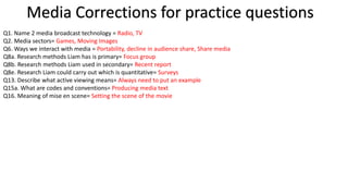 Media Corrections for practice questions
Q1. Name 2 media broadcast technology = Radio, TV
Q2. Media sectors= Games, Moving Images
Q6. Ways we interact with media = Portability, decline in audience share, Share media
Q8a. Research methods Liam has is primary= Focus group
Q8b. Research methods Liam used in secondary= Recent report
Q8e. Research Liam could carry out which is quantitative= Surveys
Q13. Describe what active viewing means= Always need to put an example
Q15a. What are codes and conventions= Producing media text
Q16. Meaning of mise en scene= Setting the scene of the movie
 