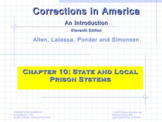 CORRECTIONS IN AMERICA
An Introduction, 11/E
by Allen, Latessa, Ponder and Simonsen
1 ©2007 Pearson Education, Inc.
Pearson Prentice Hall
Upper Saddle River, NJ 07458
Chapter 10: State and LocalChapter 10: State and Local
Prison SystemsPrison Systems
Corrections in AmericaCorrections in America
An IntroductionAn Introduction
Eleventh EditionEleventh Edition
Allen, Latessa, Ponder and Simonsen
 