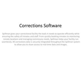 Corrections Software
Spillman gives your correctional facility the tools it needs to operate efficiently while
ensuring the safety of inmates and staff. From quickly booking inmates to monitoring
inmate locations and managing commissary needs, Spillman helps your facility run
seamlessly. All corrections data is securely integrated throughout the Spillman system
to allow you to share access to real-time data and images.
 