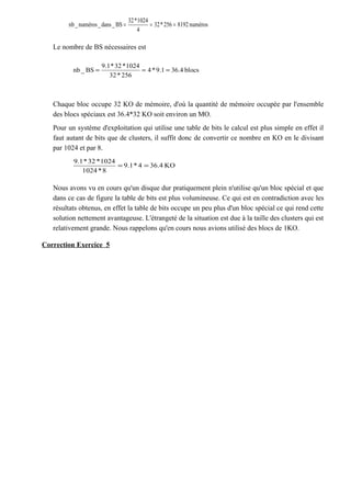 Le nombre de BS nécessaires est
Chaque bloc occupe 32 KO de mémoire, d'où la quantité de mémoire occupée par l'ensemble
des blocs spéciaux est 36.4*32 KO soit environ un MO.
Pour un système d'exploitation qui utilise une table de bits le calcul est plus simple en effet il
faut autant de bits que de clusters, il suffit donc de convertir ce nombre en KO en le divisant
par 1024 et par 8.
Nous avons vu en cours qu'un disque dur pratiquement plein n'utilise qu'un bloc spécial et que
dans ce cas de figure la table de bits est plus volumineuse. Ce qui est en contradiction avec les
résultats obtenus, en effet la table de bits occupe un peu plus d'un bloc spécial ce qui rend cette
solution nettement avantageuse. L'étrangeté de la situation est due à la taille des clusters qui est
relativement grande. Nous rappelons qu'en cours nous avions utilisé des blocs de 1KO.
Correction Exercice 5
numéros8192256*32
4
1024*32
BS_dans_numéros_nb ===
blocs4.361.9*4
256*32
1024*32*1.9
BS_nb ===
KO4.364*1.9
8*1024
1024*32*1.9
==
 