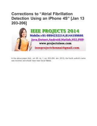 Corrections to “Atrial Fibrillation 
Detection Using an iPhone 4S” [Jan 13 
203-206] 
In the above paper (ibid., vol. 60, no. 1, pp. 203-206, Jan. 2013), the fourth author's name 
was incorrect and should have read Oscar Maitas. 
