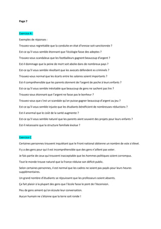 Page 7
Exercice A :
Exemples de réponses :
Trouvez-vous regrettable que la conduite en état d’ivresse soit sanctionnée ?
Est-ce qu’il vous semble étonnant que l’écologie fasse des adeptes ?
Trouvez-vous scandaleux que les footballeurs gagnent beaucoup d’argent ?
Est-il dommage que la peine de mort soit abolie dans de nombreux pays ?
Est-ce qu’il vous semble révoltant que les avocats défendent es criminels ?
Trouvez-vous normal que les écarts entre les salaires soient importants ?
Est-il compréhensible que les parents donnent de l’argent de poche à leurs enfants ?
Est-ce qu’il vous semble inévitable que beaucoup de gens ne sachent pas lire ?
Trouvez-vous étonnant que l’argent ne fasse pas le bonheur ?
Trouvez-vous que c’est un scandale qu’on puisse gagner beaucoup d’argent au jeu ?
Est-ce qu’il vous semble injuste que les étudiants bénéficient de nombreuses réductions ?
Est-il anormal que le coût de la santé augmente ?
Est-ce qu’il vous semble naturel que les parents aient souvent des projets pour leurs enfants ?
Est-il nécessaire que la structure familiale évolue ?
Exercice C
Certaines personnes trouvent inquiétant que le Front national obtienne un nombre de voix si élevé.
Il y a des gens pour qui il est incompréhensible que des gens n’aillent pas voter.
Je fais partie de ceux qui trouvent inacceptable que les hommes politiques soient corrompus.
Tout le monde trouve naturel que la France réduise son déficit public.
Selon certaines personnes, il est normal que les cadres ne soient pas payés pour leurs heures
supplémentaires.
Un grand nombre d’étudiants se réjouissent que les professeurs soient absents.
Ça fait plaisir à la plupart des gens que l’école fasse le pont de l’Ascension.
Peu de gens aiment qu’on écoute leur conversation.
Aucun humain ne s’étonne que la terre soit ronde !
 