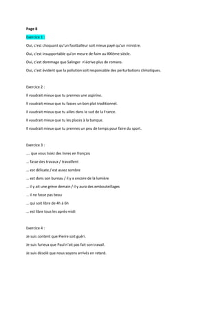 Page 8
Exercice 1 :
Oui, c’est choquant qu’un footballeur soit mieux payé qu’un ministre.
Oui, c’est insupportable qu’on meure de faim au XXIème siècle.
Oui, c’est dommage que Salinger n’écrive plus de romans.
Oui, c’est évident que la pollution soit responsable des perturbations climatiques.
Exercice 2 :
Il vaudrait mieux que tu prennes une aspirine.
Il vaudrait mieux que tu fasses un bon plat traditionnel.
Il vaudrait mieux que tu ailles dans le sud de la France.
Il vaudrait mieux que tu les places à la banque.
Il vaudrait mieux que tu prennes un peu de temps pour faire du sport.
Exercice 3 :
…. que vous lisiez des livres en français
… fasse des travaux / travaillent
… est délicate / est assez sombre
… est dans son bureau / il y a encore de la lumière
… il y ait une grève demain / il y aura des embouteillages
… il ne fasse pas beau
… qui soit libre de 4h à 6h
… est libre tous les après-midi
Exercice 4 :
Je suis content que Pierre soit guéri.
Je suis furieux que Paul n’ait pas fait son travail.
Je suis désolé que nous soyons arrivés en retard.
 