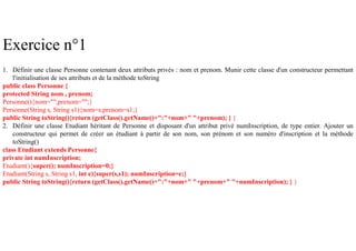 Exercice n°1
1. Définir une classe Personne contenant deux attributs privés : nom et prenom. Munir cette classe d'un constructeur permettant
l'initialisation de ses attributs et de la méthode toString
public class Personne {
protected String nom , prenom;
Personne(){nom="";prenom="";}
Personne(String s, String s1){nom=s;prenom=s1;}
public String toString(){return (getClass().getName()+":"+nom+" "+prenom); } }
2. Définir une classe Etudiant héritant de Personne et disposant d'un attribut privé numInscription, de type entier. Ajouter un
constructeur qui permet de créer un étudiant à partir de son nom, son prénom et son numéro d'inscription et la méthode
toString()
class Etudiant extends Personne{
private int numInscription;
Etudiant(){super(); numInscription=0;}
Etudiant(String s, String s1, int e){super(s,s1); numInscription=e;}
public String toString(){return (getClass().getName()+":"+nom+" "+prenom+" "+numInscription); } }
 