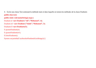 4. Ecrire une classe Test contenant la méthode main et dans laquelle on testera les méthodes de la classe Etudiants
public class test{
public static void main(String[] args) {
Etudiant et= new Etudiant ("Ali","Mohamed", 4);
Etudiant et1= new Etudiant ("Salah","Mohamed", 3);
Etudiants E=new Etudiants(3);
E.ajouterEtudiant(et);
E.ajouterEtudiant(et1);
E.listerEtudiants();
System.out.println(E.rechercherEtudiant(4).toString());}}
 