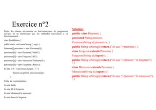 Exercice n°2
Écrire les classes nécessaires au fonctionnement du programme
suivant, en ne fournissant que les méthodes nécessaires à ce
fonctionnement :
class TestMetiers {
public static void main(String [] args) {
Personne[] personnes = new Personne[4];
personnes[0] = new Personne("Salah");
personnes[1] = new Forgeron("Ali");
personnes[2] = new Menuisier("Mohamed");
personnes[3] = new Forgeron("Amor");
for (int i=0 ; i<personnes.length ; i++)
System.out.println (personnes[i]);}
}
Sortie de ce programme :
Je suis Salah
Je suis Ali le forgeron
Je suis Mohamed le menuisier
Je suis Amor le forgeron
Solution:
public class Personne {
protected String prenom;
Personne(String s){prenom=s; }
public String toString(){return ("Je suis "+prenom); } }
class Forgeron extends Personne {
Forgeron(String s){super(s); }
public String toString(){return ("Je suis "+prenom+" le forgeron");
}}
class Menuisier extends Personne {
Menuisier(String s){super(s);}
public String toString(){return ("Je suis "+prenom+" le menuisier");
}}
 