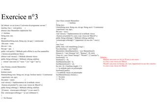 Exercice n°3
Qu’obtient- on sur écran à l’exécution du programme suivant ?
interface Son { void parle(); }
abstract class Mammifere implements Son
{// Attributs
String nom, son;
int age;
Mammifere(String nom, String son, int age) // constructeur
{this.nom = nom;
this.son = son;
this.age = age; }
public void parle() // Méthode parle affiche le son d'un mammifère
{ System.out.println(son+this);}
abstract void vitesse(); // Méthode abstraite vitesse
public String toString() // Méthode toString redéfinie
{ return(" mon nom est "+nom +" j'ai "+age+" ans");}
}
class Homme extends Mammifere
{// Attributs
boolean marie;
Homme(String nom, String son, int age, boolean marie) // Constructeur
{super(nom, son, age);
this.marie = marie; }
void vitesse() // Implémentation de la méthode vitesse
{System.out.println("Je cours à une vitesse de 20km/h");}
public String toString() // Méthode toString redéfinie
{if (marie) return(super.toString()+" je suis marie");
Else return(super.toString()+ " je suis célibataire");
}
} // fin Homme
class Chien extends Mammifere
{ // Attributs
String race;
Chien(String nom, String son, int age, String race) // Constructeur
{super(nom, son, age);
this.race = race;}
void vitesse() // Implémentation de la méthode vitesse
{System.out.println("Je cours à une vitesse de 30km/h");}
public String toString() // Méthode toString redéfinie
{return(super.toString()+" j'appartient à la race des "+race);}
}
class Test{
public static void main(String [] args) {
Son []listeSons = new Son[2];
Mammifere []listeMammiferes = new Mammifere[2];
Homme h = new Homme("Ali", "Bonjour", 20, true);
Chien ch = new Chien("Snoopy", "Wouah!", 2,"caniches");
listeSons[0] = h;
listeSons[1] = ch;
listeMammiferes[0] = h;
listeMammiferes[1] = ch;
for (int i=0; i<listeSons.length; i++)
{ // la méthode parle est polymorphe
listeSons[i].parle();
// la méthode vitesse est polymorphe
listeMammiferes[i].vitesse(); }
} // fin main
} // fin Test
Solution :
Bonjour mon nom est Ali j'ai 20 ans je suis marie
Je cours à une vitesse de 20km/h
Wouah! mon nom est Snoopy j'ai 2 ans j'appartient à la race des caniches
Je cours à une vitesse de 30km/h
 