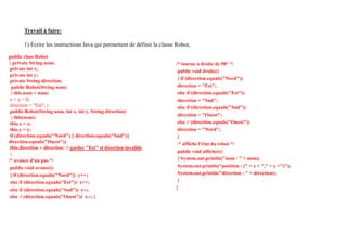 Travail à faire:
1) Écrire les instructions Java qui permettent de définir la classe Robot,
public class Robot
{ private String nom;
private int x;
private int y;
private String direction;
public Robot(String nom)
{ this.nom = nom;
x = y = 0;
direction = "Est"; }
public Robot(String nom, int x, int y, String direction)
{ this(nom);
this.x = x;
this.y = y;
if (direction.equals("Nord") || direction.equals("Sud")||
direction.equals("Ouest"))
this.direction = direction; // garder "Est" si direction invalide
}
/* avance d'un pas */
public void avance()
{ if (direction.equals("Nord")) y++;
else if (direction.equals("Est")) x++;
else if (direction.equals("Sud")) y--;
else // (direction.equals("Ouest")) x--; }
/* tourne à droite de 90° */
public void droite()
{ if (direction.equals("Nord"))
direction = "Est";
else if (direction.equals("Est"))
direction = "Sud";
else if (direction.equals("Sud"))
direction = "Ouest";
else // (direction.equals("Ouest"))
direction = "Nord";
}
/* affiche l'état du robot */
public void afficher()
{ System.out.println("nom : " + nom);
System.out.println("position : (" + x + "," + y +")");
System.out.println("direction : " + direction);
}
}
 