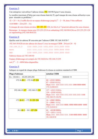 P r . A D B I Page 3
Exercice 3
Une entreprise veut utiliser l’adresse réseau 192.168.90.0 pour 4 sous réseaux.
Le nombre maximum d’hôtes par sous réseau étant de 25, quel masque de sous réseau utiliseriez-vous
pour résoudre ce problème ?
32 > 25 > 16, il suffit d'avoir un espace d'adressage jusqu'à 25
– 2 = 30, donc 5 bits suffisent
1110 0000 = 224 (255 – 31)
le masque de sous réseau est donc 255.255.255.224, les bits 6 et 7 pourront adresser les sous réseaux.
Remarque : le masque réseau sera 255.255.255.0 en subnetting (192.168.90.0/24) ou 255.255.255.128
en supernetting (192.168.90.0/25)
Exercice 4
Quelles sont les adresse IP couvertes par l’adresse CIDR 192.168.10.0/20 ?
192.168.10.0/20 est une adresse de classe C avec un masque CIDR : 20 (soit 24 – 4)
192.168.10.0 1100 0000.1010 1000.0000 1010.0000 0000
mask 1111 1111.1111 1111.1111 0000.0000 0000
AND 1100 0000.1010 1000.0000 0000.0000 0000
l'adresse réseau est 192.168.0.0
l'espace d'adressage est compris de 192.168.0.0 à 192.168.15.255
soit 212
– 2 = 4094 hôtes disponibles
Exercice 5
Indiquez en regard de chaque plage d'adresses le réseau en notation standard et CIDR
Plage d'adresses notation CIDR
Ex : 10.0.0.1. – 10.255.255.254 10.0.0.0 / 8
172.16.80.1 – 172.16.87.254 80 = (0101 0000)2
87 = (0101 0111)2
Mask 1111 1111.1111 1111.1111 1000.0000 0000
172.16.80.0/21
192.168.15.117 – 192.168.15.118 117 = (0111 0101)2
118 = (0101 0110)2
Mask 1111 1111.1111 1111.1111 1111.1111 1100
192.168.15.116/30
172.16.0.1 – 172.31.255.254 16 = (0001 0000)2
31 = (0001 1111)2
Mask 1111 1111.1111 0000. 0000 0000.0000 0000
172.16.0.0/12
10.1.64.1 – 10.1.127.254 64 =(0100 0000)2
127 = (0111 1111)2
Mask 1111 1111.1111 1111. 1100 0000.0000 0000
10.1.64.0/18
 