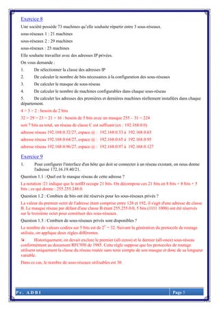 P r . A D B I Page 5
Exercice 8
Une société possède 73 machines qu’elle souhaite répartir entre 3 sous-réseaux.
sous-réseaux 1 : 21 machines
sous-réseaux 2 : 29 machines
sous-réseaux : 23 machines
Elle souhaite travailler avec des adresses IP privées.
On vous demande :
1. De sélectionner la classe des adresses IP
2. De calculer le nombre de bits nécessaires à la configuration des sous-réseaux
3. De calculer le masque de sous-réseau
4. De calculer le nombre de machines configurables dans chaque sous-réseau
5. De calculer les adresses des premières et dernières machines réellement installées dans chaque
département.
4 > 3 > 2 : besoin de 2 bits
32 > 29 > 23 > 21 > 16 : besoin de 5 bits avec un masque 255 – 31 = 224
soit 7 bits au total, un réseau de classe C est suffisant (ex : 192.168.0.0)
adresse réseau 192.168.0.32/27, espace @ : 192.168.0.33 à 192.168.0.63
adresse réseau 192.168.0.64/27, espace @ : 192.168.0.65 à 192.168.0.95
adresse réseau 192.168.0.96/27, espace @ : 192.168.0.97 à 192.168.0.127
Exercice 9
1. Pour configurer l'interface d'un hôte qui doit se connecter à un réseau existant, on nous donne
l'adresse 172.16.19.40/21.
Question 1.1 : Quel est le masque réseau de cette adresse ?
La notation /21 indique que le netID occupe 21 bits. On décompose ces 21 bits en 8 bits + 8 bits + 5
bits ; ce qui donne : 255.255.248.0.
Question 1.2 : Combien de bits ont été réservés pour les sous-réseaux privés ?
La valeur du premier octet de l'adresse étant comprise entre 128 et 192, il s'agit d'une adresse de classe
B. Le masque réseau par défaut d'une classe B étant 255.255.0.0, 5 bits (1111 1000) ont été réservés
sur le troisième octet pour constituer des sous-réseaux.
Question 1.3 : Combien de sous-réseaux privés sont disponibles ?
Le nombre de valeurs codées sur 5 bits est de 25
= 32. Suivant la génération du protocole de routage
utilisée, on applique deux règles différentes.
 Historiquement, on devait exclure le premier (all-zeros) et le dernier (all-ones) sous-réseau
conformément au document RFC950 de 1985. Cette règle suppose que les protocoles de routage
utilisent uniquement la classe du réseau routée sans tenir compte de son masque et donc de sa longueur
variable.
Dans ce cas, le nombre de sous-réseaux utilisables est 30.
 