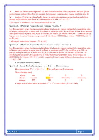 P r . A D B I Page 6
 Dans les réseaux contemporains, on peut retenir l'ensemble des sous-réseaux sachant que les
protocoles de routage véhiculent les masques de longueurs variables dans chaque entrée de table de
 routage. Cette règle est applicable depuis la publication des documents standards relatifs au
routage inter-domaine sans classe (CIDR) notamment le RFC1878 de 1995.
Dans ce cas, le nombre de sous-réseaux utilisables est 32.
Question 1.4 : Quelle est l'adresse du sous-réseau de l'exemple ?
Les deux premiers octets étant compris dans la partie réseau, ils restent inchangés. Le quatrième octet
(40) étant compris dans la partie hôte, il suffit de le remplacer par 0. Le troisième octet (19) est partagé
entre partie réseau et partie hôte. Si on le convertit en binaire, on obtient : 00010011. En faisant un ET
logique avec la valeur binaire correspondante 5 bits réseau (11111000) on obtient : 00010000 ; soit 16
en décimal.
L'adresse du sous-réseau est donc 172.16.16.0.
Question 1.5 : Quelle est l'adresse de diffusion du sous-réseau de l'exemple ?
Les deux premiers octets étant compris dans la partie réseau, ils restent inchangés. Le quatrième octet
(40) étant compris dans la partie hôte, il suffit de le remplacer par 255. Le troisième octet (19) est
partagé entre partie réseau et partie hôte. Si on le convertit en binaire, on obtient : 00010011. On
effectue cette fois-ci un OU logique avec la valeur binaire correspondant aux 3 bits d'hôtes à un
(00000111). On obtient : 00010111 ; soit 23 en décimal. L'adresse de diffusion du sous-réseau est donc
172.16.23.255.
1. Considérons le réseau 40.0.0.0.
Question 2 : Donner le plan d'adressage pour le diviser en 20 sous-réseaux.
On remarque que 24
– 1 < 20 < 25
– 1 ; 5 bits suffisent pour le masquage.
Nous obtenons ainsi :
réseau 40 0 0 0
adresses ssssssss ssssshhh hhhhhhhh hhhhhhhh
masque 255 248 0 0
Chaque sous réseaux seront séparés de 2n-1
= 23
= 8 intervalles (ou 255 – 248).
 