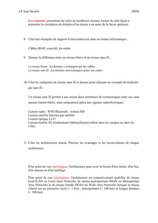 LP Jean Moulin 2BSN
Les routeurs, permettant de relier de nombreux réseaux locaux de telle façon à
permettre la circulation de données d'un réseau à un autre de la façon optimale.
8. Citer des exemples de support d’interconnexion dans un réseau informatique ;
Câbles (RJ45, coaxial), les ondes
9. Donner la différence entre un réseau filaire et un réseau sans fil ;
Le réseau filaire : les données s’échangent par des câbles
Le réseau sans fil : les données sont échangées grâce aux ondes
10. Citer les catégories de réseau sans fil et donner pour chacune un exemple de technolo-
gie sans fil ;
Un réseau sans fil permet à aux moins deux terminaux de communiquer entre eux sans
aucune liaison filaire, mais uniquement grâce aux signaux radioélectriques.
Liaison radio : WIFI Bluetouth , wirless HD
Liaison satellite Internet par satellite
Liaison optique LI FI
Liaison mobile 5G d'ordinateurs habituellement utilisé dans les campus ou dans les
villes.
11. Citer les architectures réseau. Préciser les avantages et les inconvénients de chaque
architecture.
D'un point de vue topologique, l'architecture peut avoir la forme d'une étoile, d'un bus,
d'un anneau ou d'un maillage.
D'un point de vue typologique, l'architecture est respectivement qualifiée de réseau
local (LAN ou Local Area Network), de réseau métropolitain (MAN ou Metropolitan
Area Network) et de réseau étendu (WAN ou Wide Area Network) lorsque le réseau
s'étend sur un périmètre local (< 1 km) , métropolitain (< 100 km) et longue distance
(> 100 km).
 