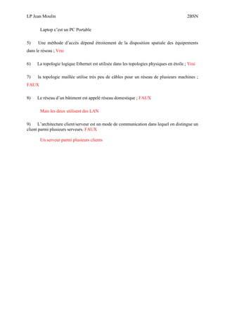 LP Jean Moulin 2BSN
Laptop c’est un PC Portable
5) Une méthode d’accès dépend étroitement de la disposition spatiale des équipements
dans le réseau ; Vrai
6) La topologie logique Ethernet est utilisée dans les topologies physiques en étoile ; Vrai
7) la topologie maillée utilise très peu de câbles pour un réseau de plusieurs machines ;
FAUX
8) Le réseau d’un bâtiment est appelé réseau domestique ; FAUX
Mais les deux utilisent des LAN
9) L’architecture client/serveur est un mode de communication dans lequel on distingue un
client parmi plusieurs serveurs. FAUX
Un serveur parmi plusieurs clients
 