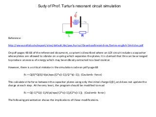 Sudy of Prof. Turtur’s resonant circuit simulation
Reference:
http://www.ostfalia.de/export/sites/default/de/pws/turtur/DownloadVerzeichnis/Series-english-5Articles.pdf
On pdf-pages 48-68 of the referenced document, a system is described where an LCR circuit includes a capacitor
whose plates are allowed to vibrate on a spring which separates the plates. It is claimed that this can be arranged
to produce an excess of energy which may be endlessly extracted to a load resistor.
However, there is a critical mistake in the simulation code on pdf-page 68
Fc:=-Q[0]*Q[0]/4/pi/epo/(2*x[i-1])/(2*x[i-1]); {Coulomb- force}
This calculates the force between the capacitor plates using only the initial charge Q[0], and does not update the
charge at each step. At the very least, the program should be modified to read
Fc:=-Q[i-1]*Q[i-1]/4/pi/epo/(2*x[i-1])/(2*x[i-1]); {Coulomb- force}
The following presentation shows the implications of these modifications.
 