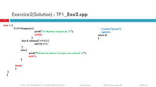 Exercice2(Solution) : TP1_Exo2.cpp
case 1: {
if (i==longueur) {
printf("tt Nombre impaire de 'a'");
exit(0);
}
else if (chaine[i] =='a') {
etat=0; i++;
}
else {
printf("!!! Erreur la chaine n'est pas une suite de ‘a'");
exit(1);
}
break;
}
}
}
//system("pause");
//getch();
return 0;
}
10
Profs. M.D. RAHMANI, F.Z. TIJANE BADRI & R.FILALI Compilation EMSI 4ème année IIR 2023/24
 