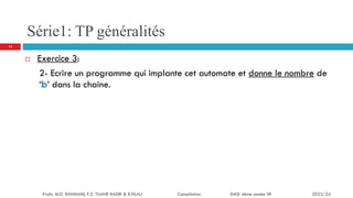 Série1: TP généralités
 Exercice 3:
2- Ecrire un programme qui implante cet automate et donne le nombre de
‘b’ dans la chaine.
13
Profs. M.D. RAHMANI, F.Z. TIJANE BADRI & R.FILALI Compilation EMSI 4ème année IIR 2023/24
 
