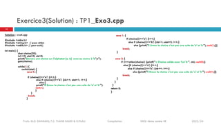 Exercice3(Solution) : TP1_Exo3.cpp
Solution : exo4.cpp
#include <stdio.h>
#include <string.h> // pour strlen
#include <stdlib.h> // pour exit()
int main() {
char chaine[20];
int i=0, etat=0, nb=0;
printf("Donnez une chaine sur l'alphabet {a, b} avec au moins 2 'b'n");
gets(chaine);
while(1) {
switch(etat) {
case 0: {
if (chaine[i]=='a') {i++;}
else if (chaine[i]=='b') {nb++; etat=1; i++;}
else {
printf("!!! Erreur la chaine n'est pas une suite de 'a' et ‘b’");
exit(1);
}
}
break;
}
case 1: {
if (chaine[i]=='a') {i++;}
else if (chaine[i]=='b') {nb++; etat=2; i++;}
else {printf("!! Erreur la chaine n'est pas une suite de 'a' et 'b’"); exit(1);}}
break;
}
case 2: {
if (i==strlen(chaine)) {printf("t Chaine valide avec %d 'b’", nb); exit(0);}
else {if (chaine[i]=='a') {i++;}
else if (chaine[i]=='b') {nb++; i++;}
else {printf("!! Erreur la chaine n'est pas une suite de 'a' et 'b’"); exit(1);}}
break;
}
}
}
return 0;
}
14
Profs. M.D. RAHMANI, F.Z. TIJANE BADRI & R.FILALI Compilation EMSI 4ème année IIR 2023/24
 