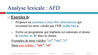 Analyse lexicale : AFD
 Exercice 6:
1. Proposer un automate à états finis déterministe qui
reconnait les mots validés par l’ER: a(b)*a|a
2. Ecrire un programme qui implante cet automate et donne
le nombre de ‘b’ dans la chaine.
Exemples de mots valides: "aa", "aba", "a"
Mots non valides : "abb", "ab"
Profs. M.D. RAHMANI, F.Z. TIJANE BADRI & R.FILALI Compilation EMSI 4ème année IIR 2023/24
21
 