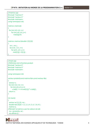 [TP N°4 : INITIATION AU MONDE DE LA PROGRAMMATION C++] Atelier C++
INSTITUT NATIONAL DES SCIENCES APPLIQUEES ET DE TECHNOLOGIE - TUNISIE 3
//matrice.cpp
#include "matrice.h"
#include "vecteur.h"
#include <iostream>
using namespace std;
matrice::matrice()
{
for (int i=0; i<3; i++)
for (int j=0; j<3; j++)
mat[i][j]=0;
}
matrice::matrice (double t [3] [3])
{
int i ; int j ;
for (i=0 ; i<3 ; i++)
for (j=0 ; j<3 ; j++)
mat[i] [j] = t[i] [j] ;
}
//main.cpp
//Définition de la fonction produit
#include "vecteur.h"
#include "matrice.h"
#include <iostream>
using namespace std;
vecteur produit(const matrice &m,const vecteur &x)
{
vecteur v;
for (int i=0; i<3; i++)
for (int j=0; j<3; j++)
v.tab[i] += m.mat[i] [j] * x.tab[j] ;
return v;
}
Int main()
{
vecteur w (1,2,3), res ;
double tab [3][3] = { 1, 2, 3, 4, 5, 6, 7, 8, 9 } ;
matrice a;
//Remplir la matrice a par les valeurs du tab
res = produit(a, w) ;
res.affiche () ;
 